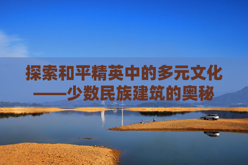 探索和平精英中的多元文化——少数民族建筑的奥秘 探索和平精英中的多元文化——少数民族建筑的奥秘