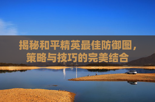 揭秘和平精英最佳防御图，策略与技巧的完美结合