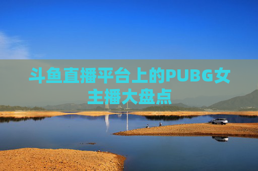 斗鱼直播平台上的PUBG女主播大盘点 斗鱼直播平台上的PUBG女主播大盘点