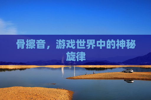 骨擦音,游戏世界中的神秘旋律 骨擦音,游戏世界中的神秘旋律