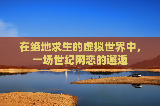 在绝地求生的虚拟世界中,一场世纪网恋的邂逅 在绝地求生的虚拟世界中,一场世纪网恋的邂逅