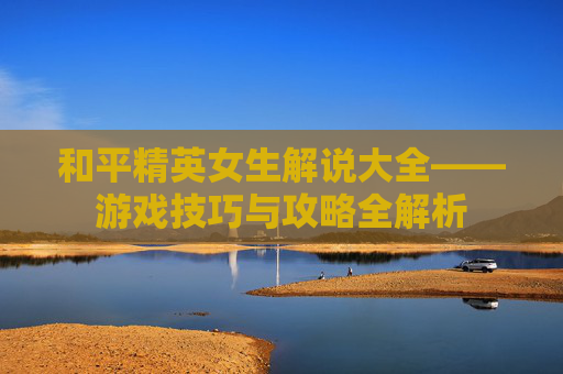 和平精英女生解说大全——游戏技巧与攻略全解析 和平精英女生解说大全——游戏技巧与攻略全解析