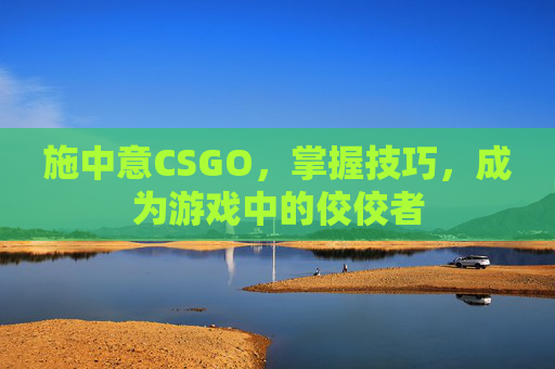 施中意CSGO，掌握技巧，成为游戏中的佼佼者