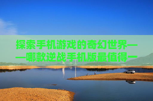 探索手机游戏的奇幻世界——哪款逆战手机版最值得一试？