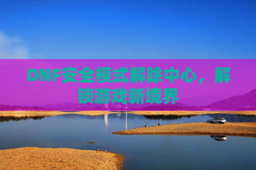DNF安全模式解除中心,解锁游戏新境界 DNF安全模式解除中心,解锁游戏新境界