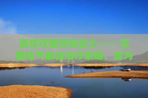 游戏攻略终极战士—— 掌握疝气最佳治疗策略，成为竞技场上的不败传说！