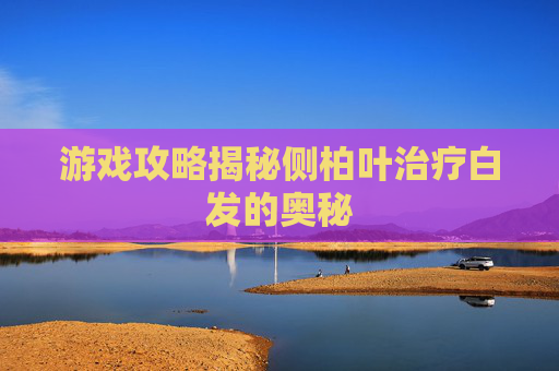 游戏攻略揭秘侧柏叶治疗白发的奥秘