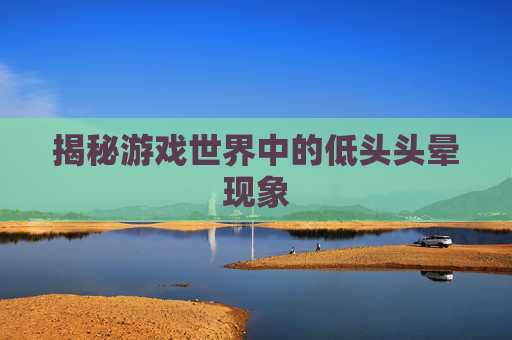 揭秘游戏世界中的低头头晕现象 揭秘游戏世界中的低头头晕现象