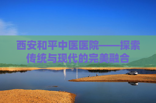 西安和平中医医院——探索传统与现代的完美融合