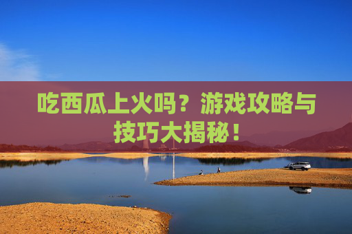 吃西瓜上火吗？游戏攻略与技巧大揭秘！