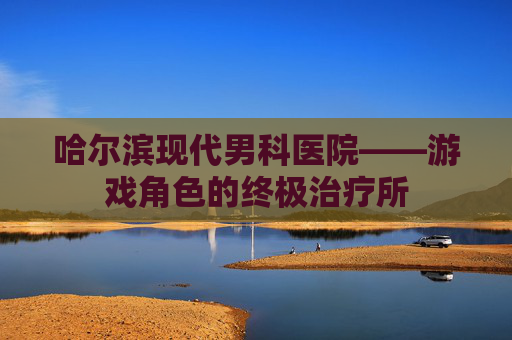 哈尔滨现代男科医院——游戏角色的终极治疗所