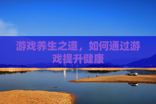 游戏养生之道,如何通过游戏提升健康 游戏养生之道,如何通过游戏提升健康