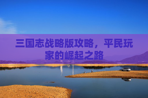 三国志战略版攻略,平民玩家的崛起之路 三国志战略版攻略,平民玩家的崛起之路