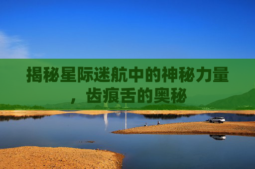 揭秘星际迷航中的神秘力量，齿痕舌的奥秘