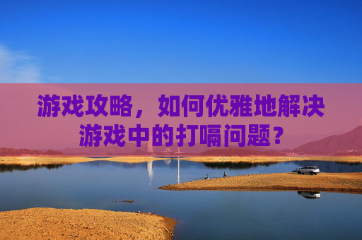 游戏攻略,如何优雅地解决游戏中的打嗝问题? 游戏攻略,如何优雅地解决游戏中的打嗝问题?