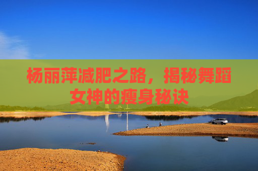 杨丽萍减肥之路，揭秘舞蹈女神的瘦身秘诀