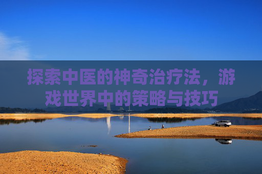 探索中医的神奇治疗法,游戏世界中的策略与技巧 探索中医的神奇治疗法,游戏世界中的策略与技巧