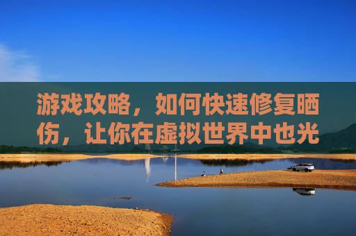 游戏攻略，如何快速修复晒伤，让你在虚拟世界中也光彩照人！