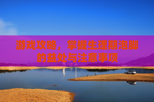 游戏攻略，掌握生理期泡脚的益处与注意事项
