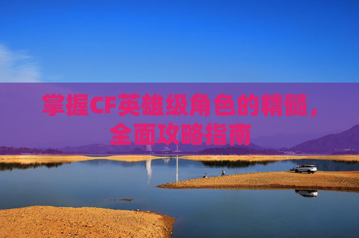 掌握CF英雄级角色的精髓,全面攻略指南 掌握CF英雄级角色的精髓,全面攻略指南
