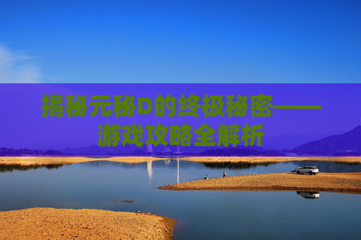 揭秘元秘D的终极秘密——游戏攻略全解析 揭秘元秘D的终极秘密——游戏攻略全解析
