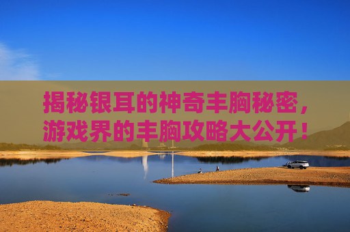 揭秘银耳的神奇丰胸秘密，游戏界的丰胸攻略大公开！