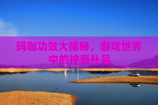 玛咖功效大揭秘,游戏世界中的神奇补品 玛咖功效大揭秘,游戏世界中的神奇补品