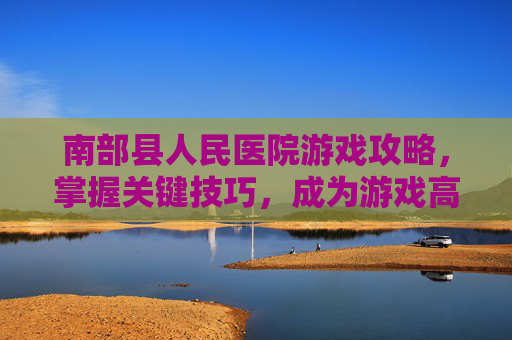 南部县人民医院游戏攻略,掌握关键技巧,成为游戏高手 南部县人民医院游戏攻略,掌握关键技巧,成为游戏高手