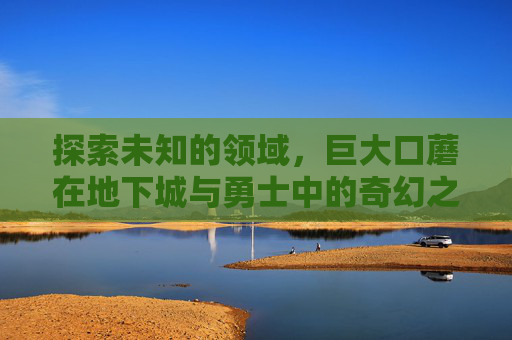 探索未知的领域,巨大口蘑在地下城与勇士中的奇幻之旅 探索未知的领域,巨大口蘑在地下城与勇士中的奇幻之旅