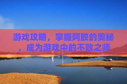 游戏攻略，掌握阿胶的奥秘，成为游戏中的不败之师