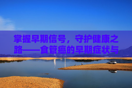 掌握早期信号,守护健康之路——食管癌的早期症状与预防攻略 掌握早期信号,守护健康之路——食管癌的早期症状与预防攻略