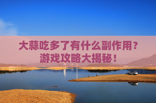 大蒜吃多了有什么副作用？游戏攻略大揭秘！