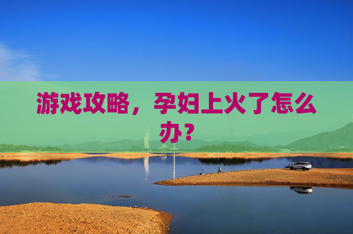 游戏攻略,孕妇上火了怎么办? 游戏攻略,孕妇上火了怎么办?
