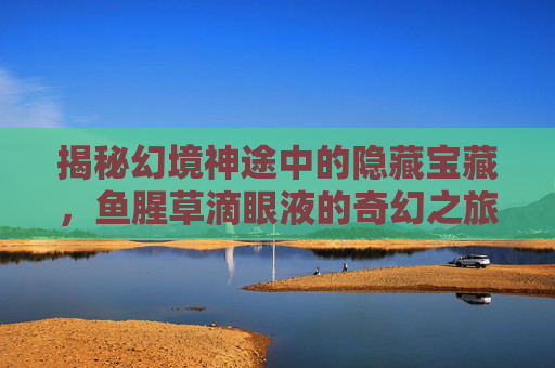 揭秘幻境神途中的隐藏宝藏,鱼腥草滴眼液的奇幻之旅 揭秘幻境神途中的隐藏宝藏,鱼腥草滴眼液的奇幻之旅