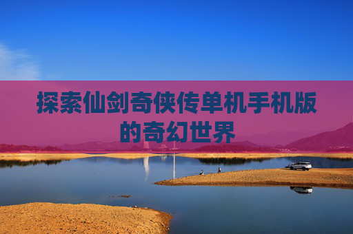 探索仙剑奇侠传单机手机版的奇幻世界 探索仙剑奇侠传单机手机版的奇幻世界