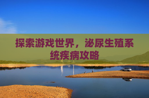 探索游戏世界,泌尿生殖系统疾病攻略 探索游戏世界,泌尿生殖系统疾病攻略
