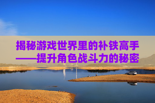 揭秘游戏世界里的补铁高手——提升角色战斗力的秘密武器 揭秘游戏世界里的补铁高手——提升角色战斗力的秘密武器