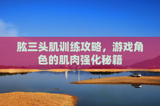 肱三头肌训练攻略,游戏角色的肌肉强化秘籍 肱三头肌训练攻略,游戏角色的肌肉强化秘籍