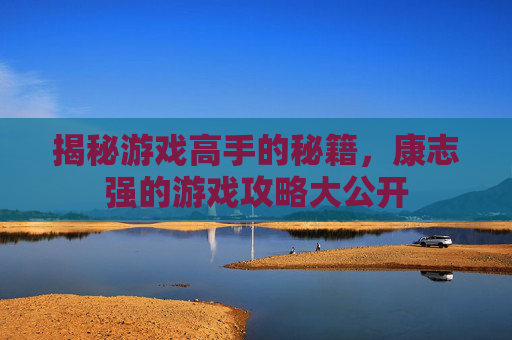 揭秘游戏高手的秘籍，康志强的游戏攻略大公开