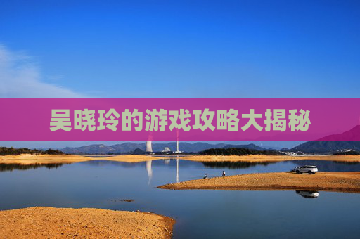 吴晓玲的游戏攻略大揭秘 吴晓玲的游戏攻略大揭秘