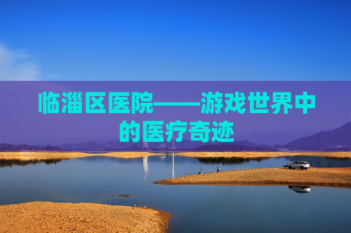 临淄区医院——游戏世界中的医疗奇迹 临淄区医院——游戏世界中的医疗奇迹