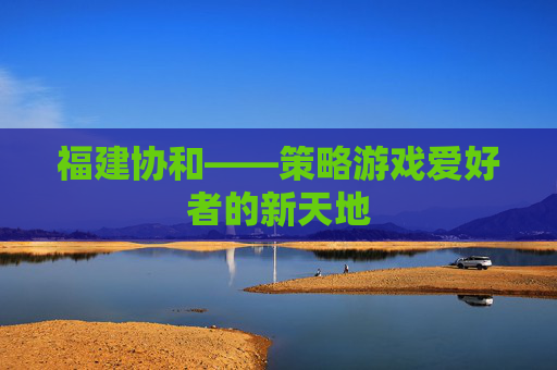 福建协和——策略游戏爱好者的新天地