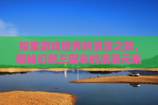 探索游戏世界的浪漫之旅，揭秘幻想三国志的浪漫元素