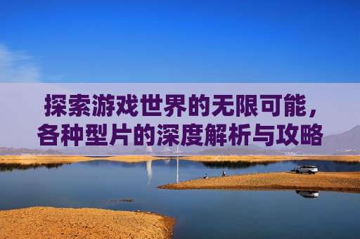 探索游戏世界的无限可能,各种型片的深度解析与攻略指南 探索游戏世界的无限可能,各种型片的深度解析与攻略指南