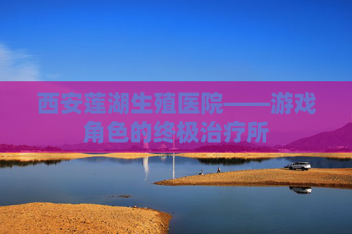 西安莲湖生殖医院——游戏角色的终极治疗所 西安莲湖生殖医院——游戏角色的终极治疗所