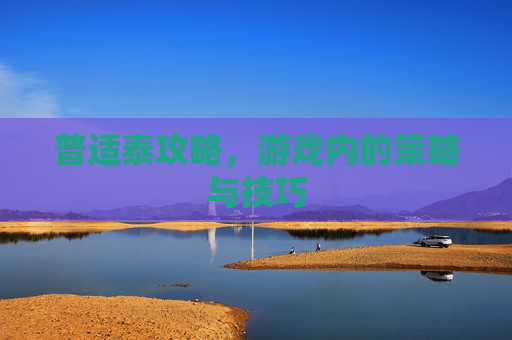 普适泰攻略,游戏内的策略与技巧 普适泰攻略,游戏内的策略与技巧