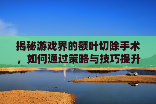 揭秘游戏界的额叶切除手术,如何通过策略与技巧提升游戏体验 揭秘游戏界的额叶切除手术,如何通过策略与技巧提升游戏体验