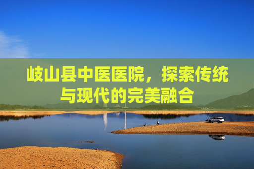 岐山县中医医院，探索传统与现代的完美融合