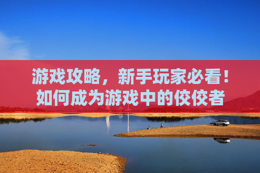 游戏攻略,新手玩家必看!如何成为游戏中的佼佼者 游戏攻略,新手玩家必看!如何成为游戏中的佼佼者