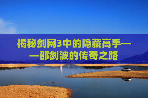 揭秘剑网3中的隐藏高手——邵剑波的传奇之路 揭秘剑网3中的隐藏高手——邵剑波的传奇之路